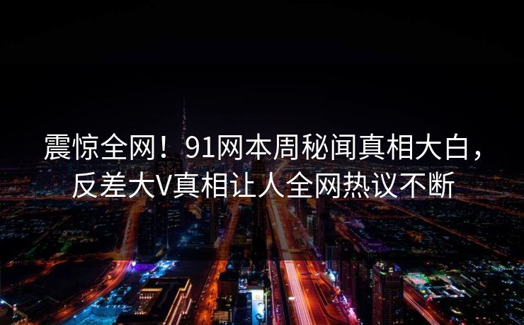 震惊全网！91网本周秘闻真相大白，反差大V真相让人全网热议不断