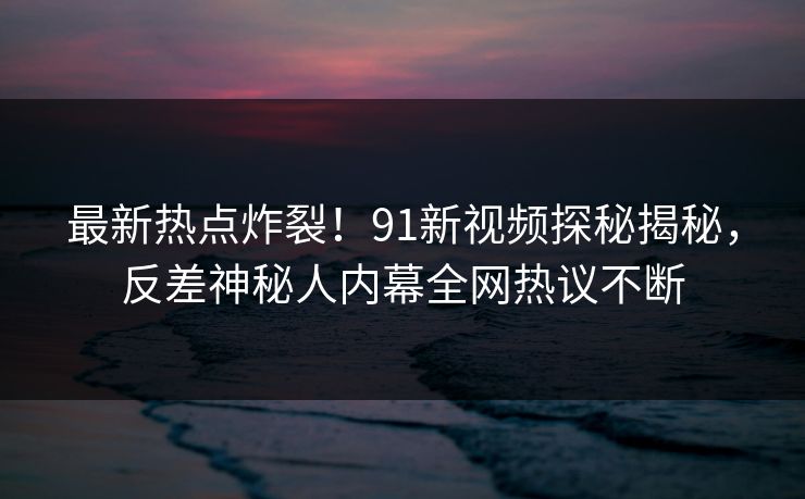 最新热点炸裂！91新视频探秘揭秘，反差神秘人内幕全网热议不断