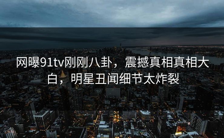 网曝91tv刚刚八卦，震撼真相真相大白，明星丑闻细节太炸裂