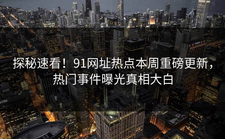 探秘速看！91网址热点本周重磅更新，热门事件曝光真相大白