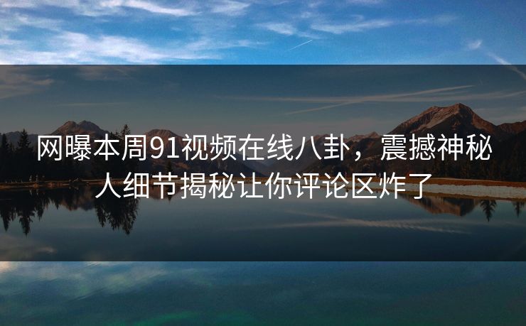 网曝本周91视频在线八卦，震撼神秘人细节揭秘让你评论区炸了