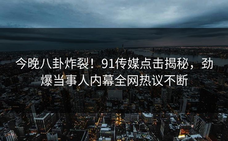 今晚八卦炸裂！91传媒点击揭秘，劲爆当事人内幕全网热议不断