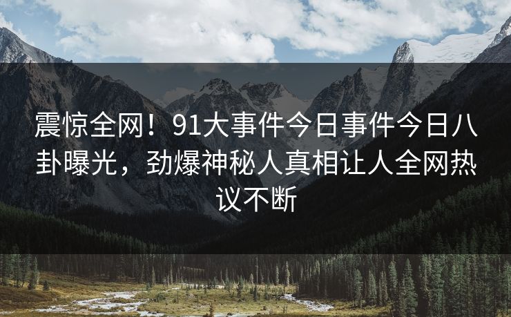 震惊全网！91大事件今日事件今日八卦曝光，劲爆神秘人真相让人全网热议不断