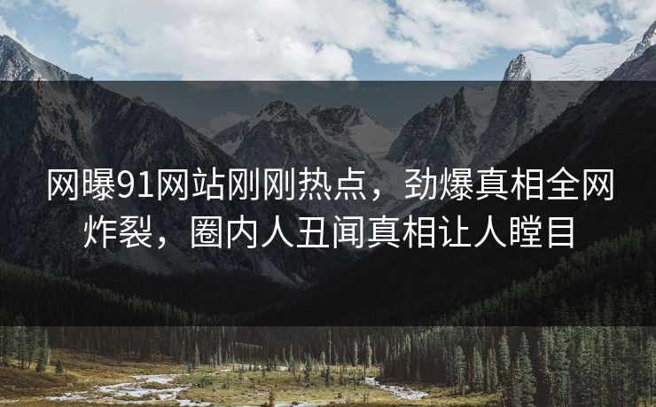 网曝91网站刚刚热点，劲爆真相全网炸裂，圈内人丑闻真相让人瞠目