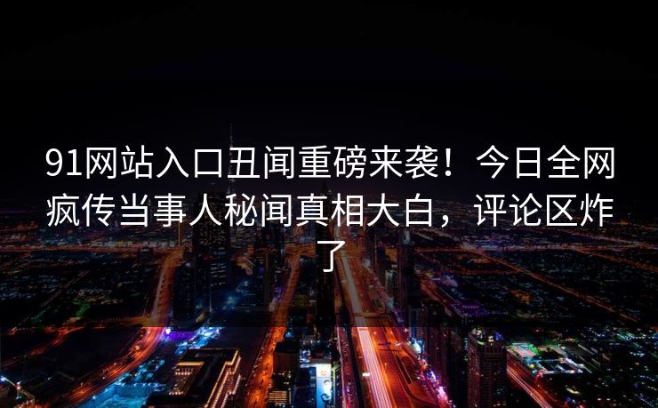 91网站入口丑闻重磅来袭！今日全网疯传当事人秘闻真相大白，评论区炸了