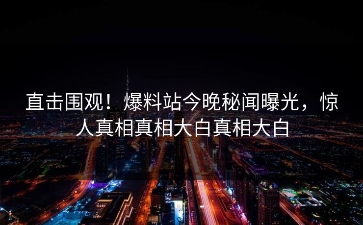 直击围观！爆料站今晚秘闻曝光，惊人真相真相大白真相大白