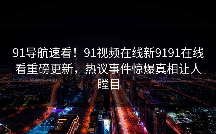 91导航速看！91视频在线新9191在线看重磅更新，热议事件惊爆真相让人瞠目