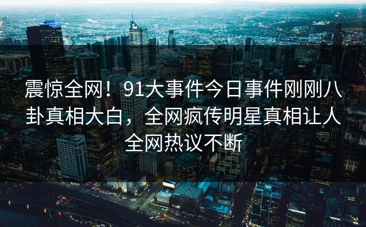 震惊全网！91大事件今日事件刚刚八卦真相大白，全网疯传明星真相让人全网热议不断