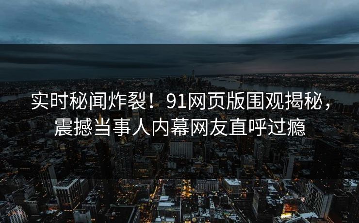 实时秘闻炸裂！91网页版围观揭秘，震撼当事人内幕网友直呼过瘾