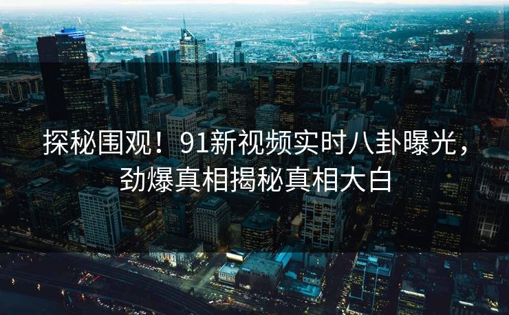 探秘围观！91新视频实时八卦曝光，劲爆真相揭秘真相大白