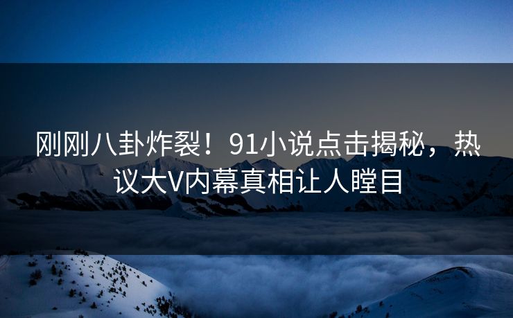 刚刚八卦炸裂！91小说点击揭秘，热议大V内幕真相让人瞠目