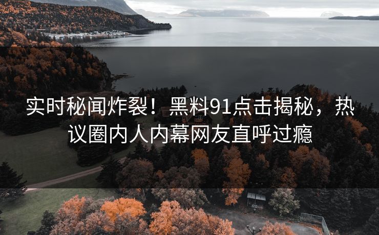实时秘闻炸裂！黑料91点击揭秘，热议圈内人内幕网友直呼过瘾