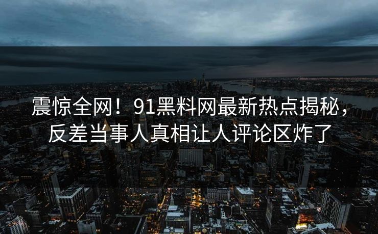 震惊全网！91黑料网最新热点揭秘，反差当事人真相让人评论区炸了