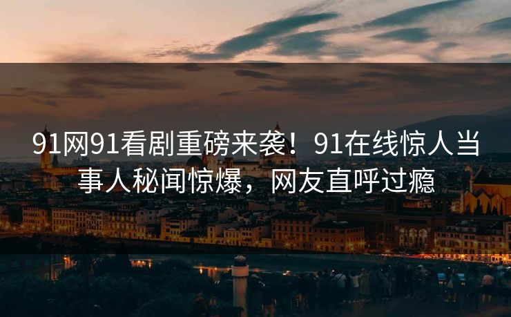 91网91看剧重磅来袭！91在线惊人当事人秘闻惊爆，网友直呼过瘾