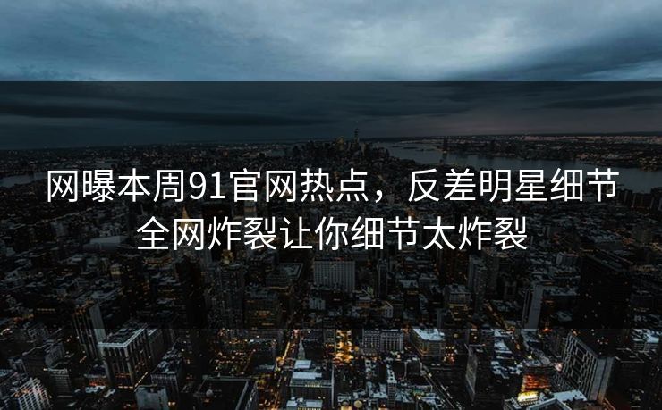 网曝本周91官网热点，反差明星细节全网炸裂让你细节太炸裂