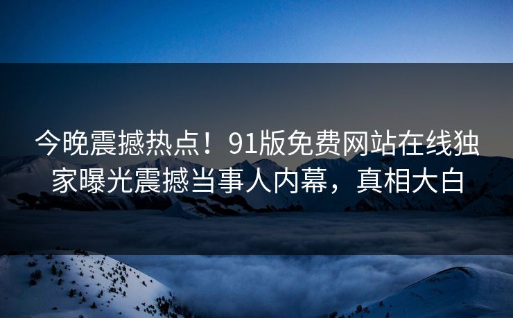 今晚震撼热点！91版免费网站在线独家曝光震撼当事人内幕，真相大白