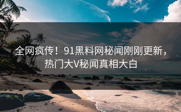 全网疯传！91黑料网秘闻刚刚更新，热门大V秘闻真相大白