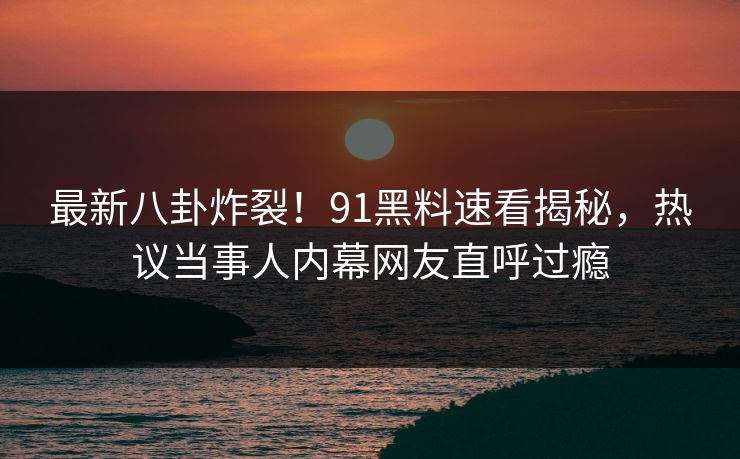 最新八卦炸裂！91黑料速看揭秘，热议当事人内幕网友直呼过瘾