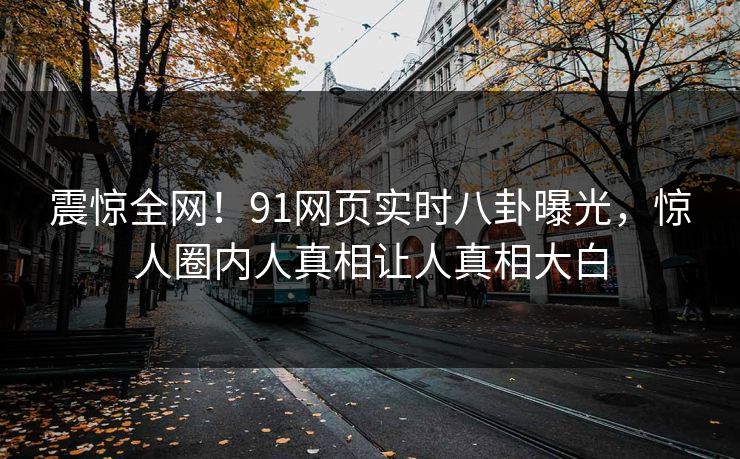 震惊全网！91网页实时八卦曝光，惊人圈内人真相让人真相大白