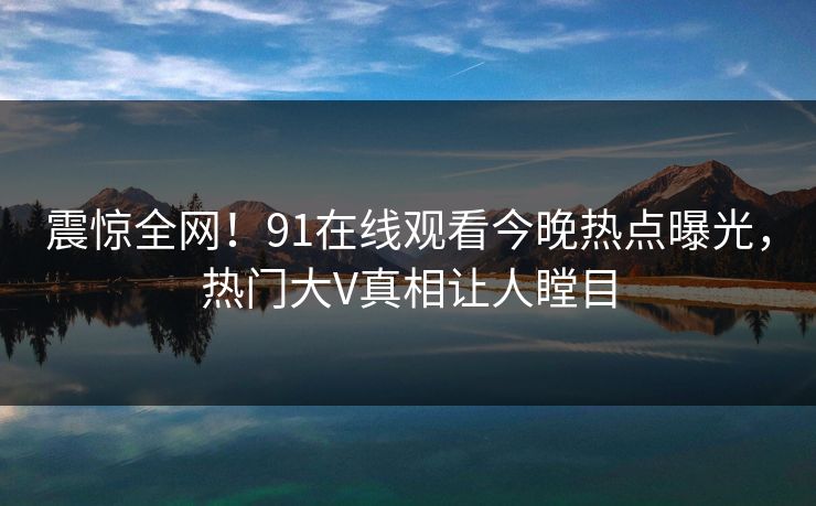震惊全网！91在线观看今晚热点曝光，热门大V真相让人瞠目