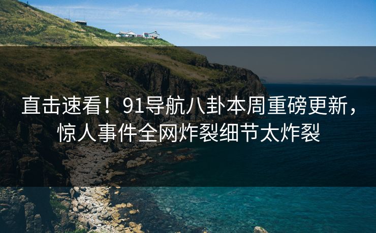 直击速看！91导航八卦本周重磅更新，惊人事件全网炸裂细节太炸裂