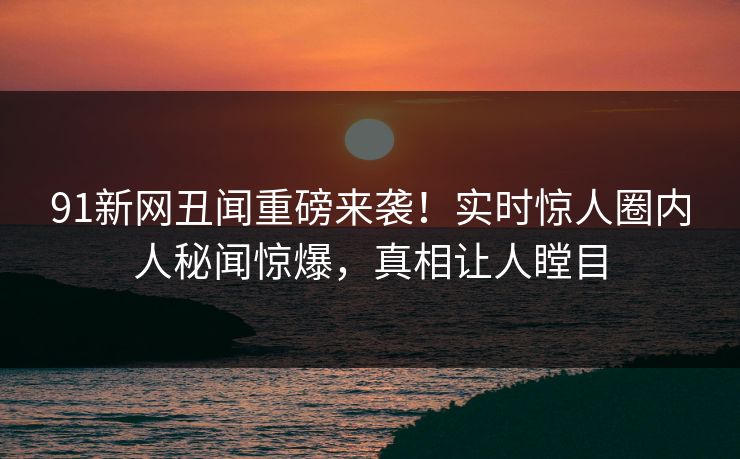 91新网丑闻重磅来袭！实时惊人圈内人秘闻惊爆，真相让人瞠目
