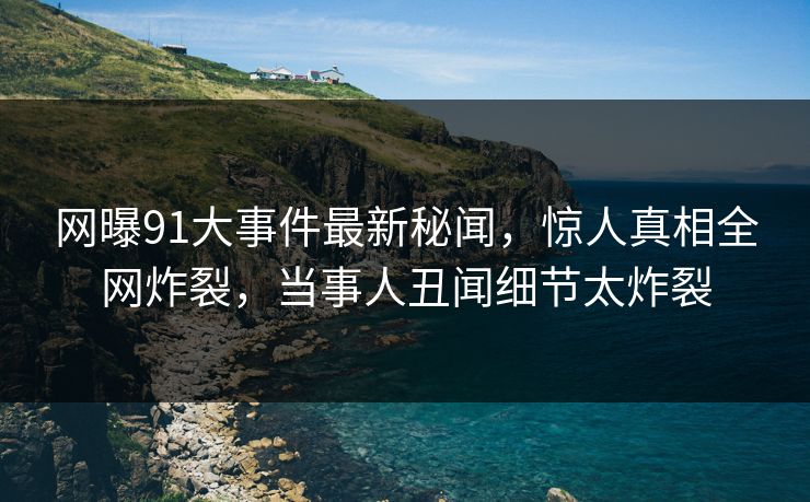 网曝91大事件最新秘闻，惊人真相全网炸裂，当事人丑闻细节太炸裂