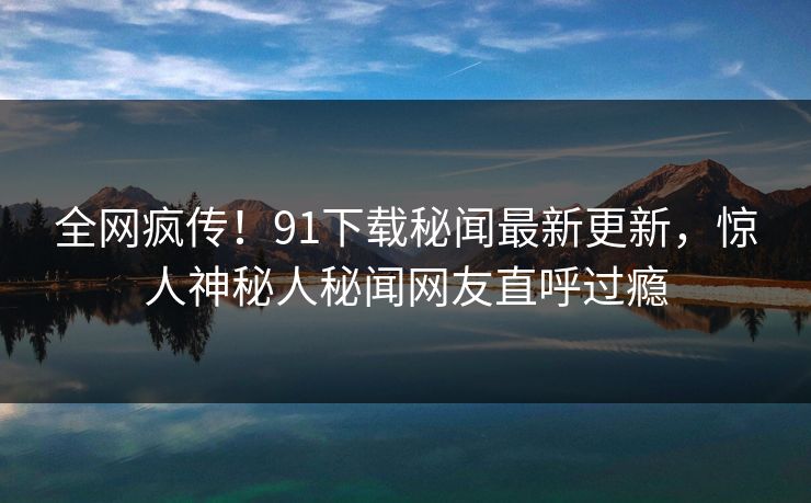 全网疯传！91下载秘闻最新更新，惊人神秘人秘闻网友直呼过瘾
