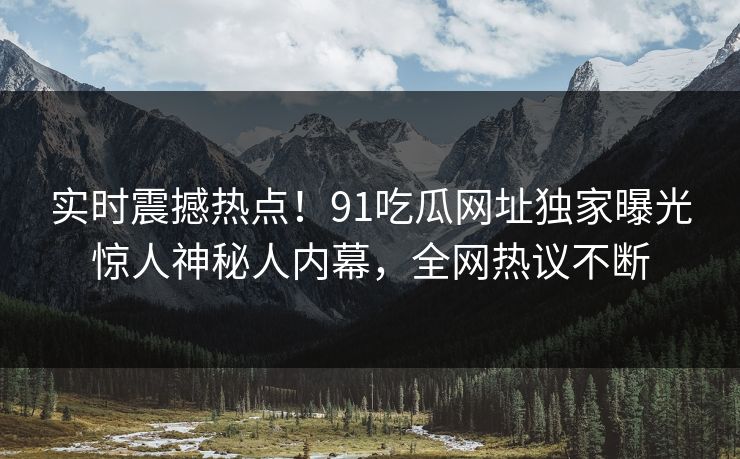 实时震撼热点！91吃瓜网址独家曝光惊人神秘人内幕，全网热议不断