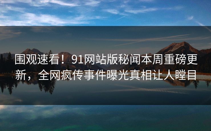 围观速看！91网站版秘闻本周重磅更新，全网疯传事件曝光真相让人瞠目