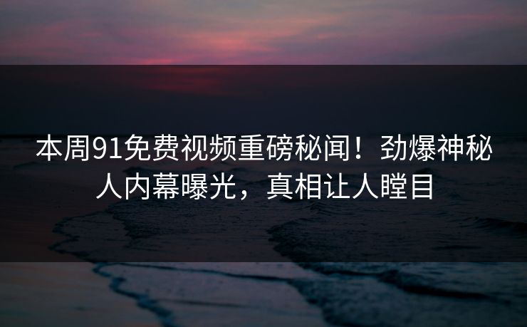 本周91免费视频重磅秘闻！劲爆神秘人内幕曝光，真相让人瞠目