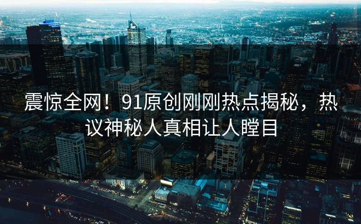 震惊全网！91原创刚刚热点揭秘，热议神秘人真相让人瞠目