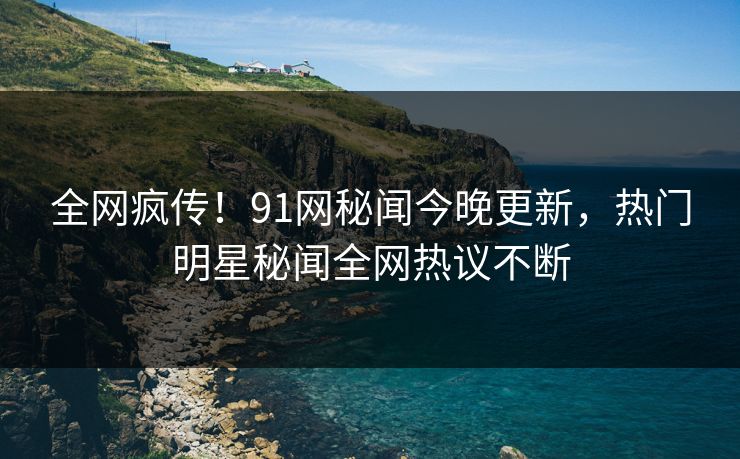 全网疯传！91网秘闻今晚更新，热门明星秘闻全网热议不断