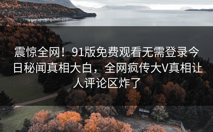 震惊全网!91版免费观看无需登录今日秘闻真相大白,全网疯传大V真相让人评论区炸了