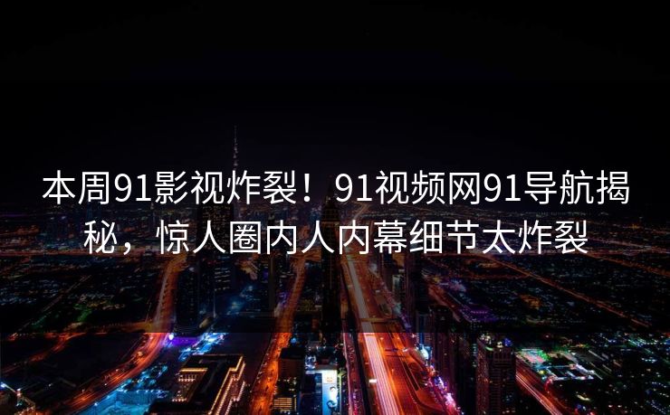 本周91影视炸裂！91视频网91导航揭秘，惊人圈内人内幕细节太炸裂