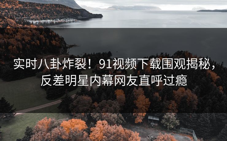 实时八卦炸裂！91视频下载围观揭秘，反差明星内幕网友直呼过瘾