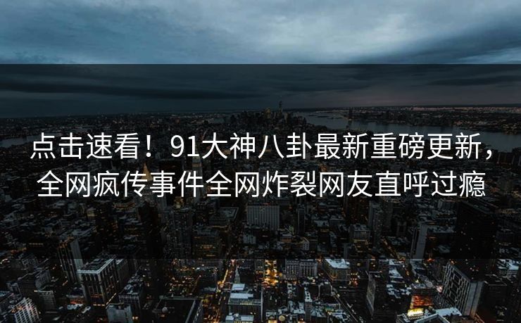 点击速看！91大神八卦最新重磅更新，全网疯传事件全网炸裂网友直呼过瘾