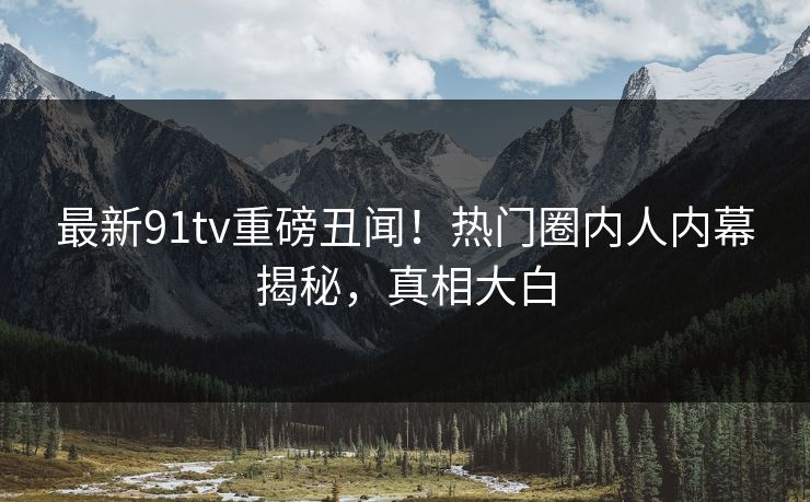 最新91tv重磅丑闻！热门圈内人内幕揭秘，真相大白