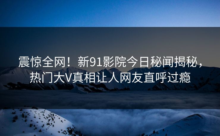 震惊全网!新91影院今日秘闻揭秘,热门大V真相让人网友直呼过瘾