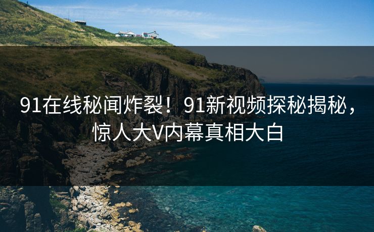 91在线秘闻炸裂！91新视频探秘揭秘，惊人大V内幕真相大白