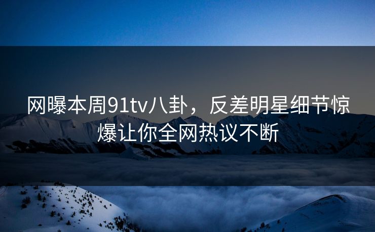 网曝本周91tv八卦，反差明星细节惊爆让你全网热议不断