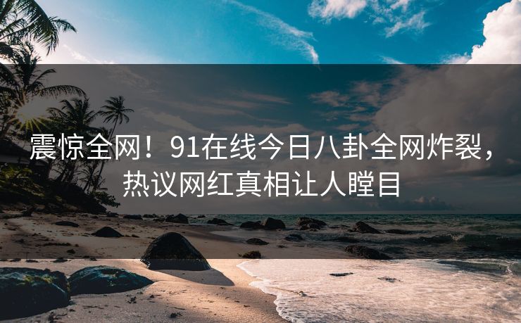 震惊全网！91在线今日八卦全网炸裂，热议网红真相让人瞠目