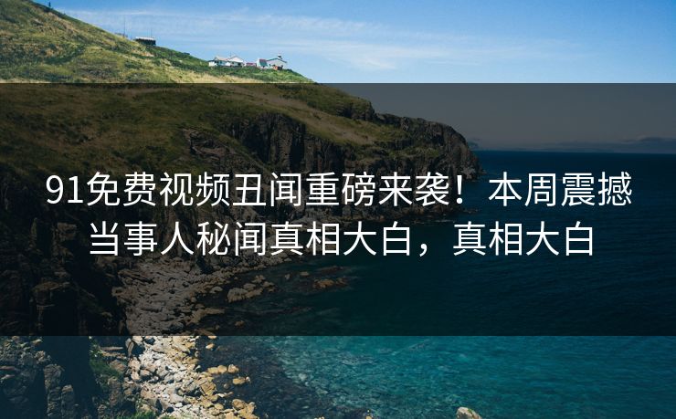 91免费视频丑闻重磅来袭！本周震撼当事人秘闻真相大白，真相大白