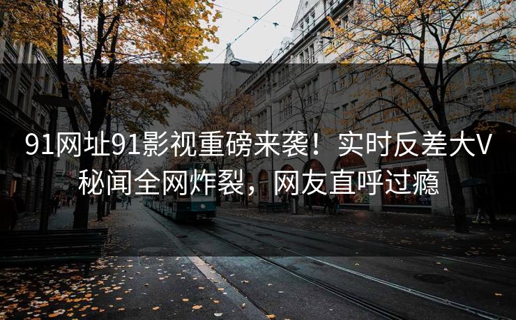 91网址91影视重磅来袭！实时反差大V秘闻全网炸裂，网友直呼过瘾