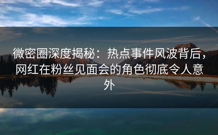 微密圈深度揭秘：热点事件风波背后，网红在粉丝见面会的角色彻底令人意外