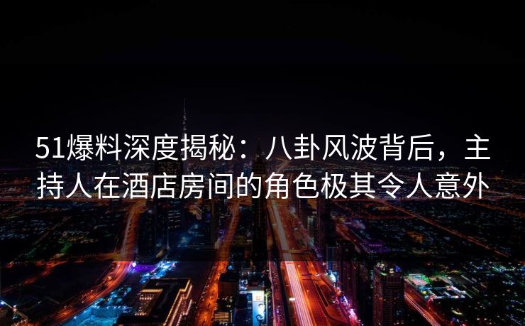 51爆料深度揭秘：八卦风波背后，主持人在酒店房间的角色极其令人意外
