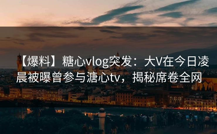 【爆料】糖心vlog突发：大V在今日凌晨被曝曾参与溏心tv，揭秘席卷全网