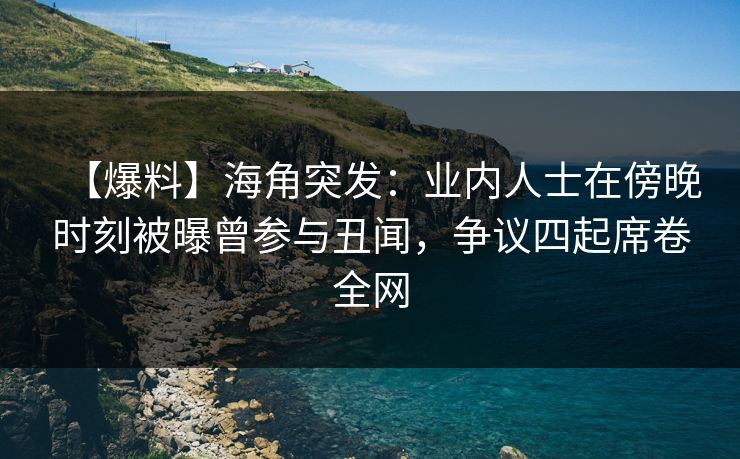 【爆料】海角突发：业内人士在傍晚时刻被曝曾参与丑闻，争议四起席卷全网