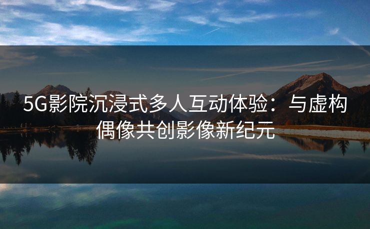 5G影院沉浸式多人互动体验：与虚构偶像共创影像新纪元