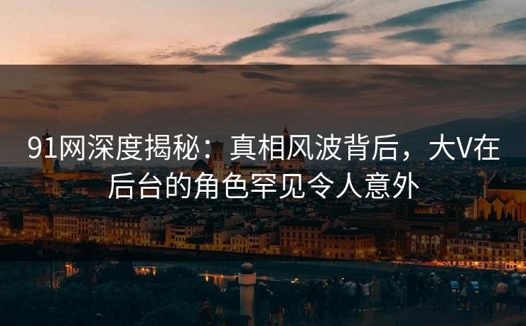 91网深度揭秘：真相风波背后，大V在后台的角色罕见令人意外